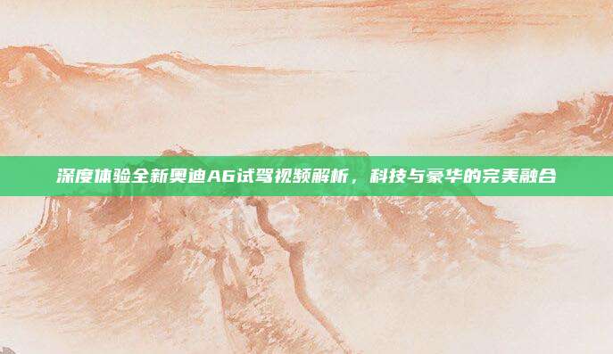 深度体验全新奥迪A6试驾视频解析,科技与豪华的完美融合