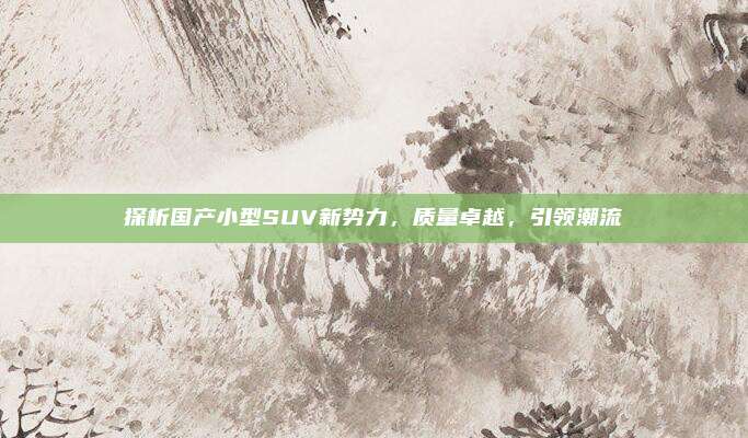探析国产小型SUV新势力,质量卓越,引领潮流