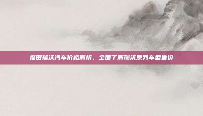福田瑞沃汽车价格解析,全面了解瑞沃系列车型售价