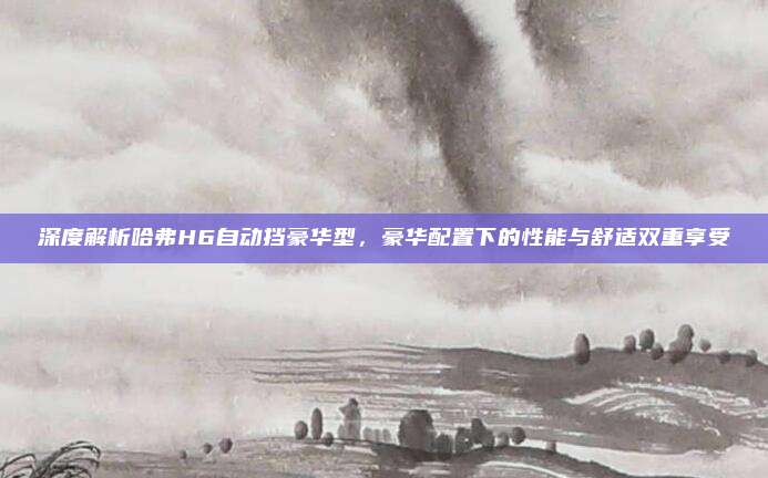 深度解析哈弗H6自动挡豪华型,豪华配置下的性能与舒适双重享受