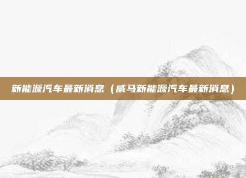 新能源汽车最新消息（威马新能源汽车最新消息）