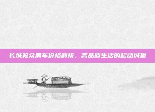 长城览众房车价格解析,高品质生活的移动城堡