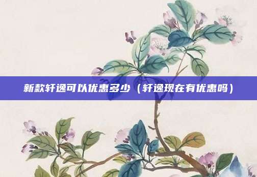 新款轩逸可以优惠多少（轩逸现在有优惠吗）