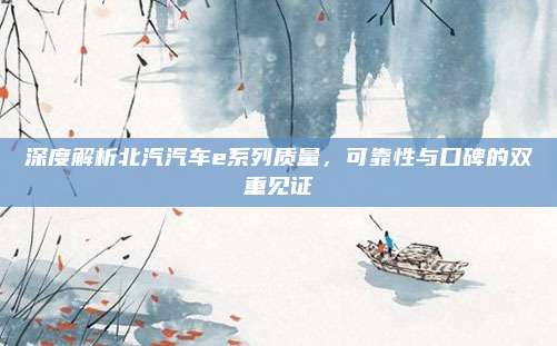 深度解析北汽汽车e系列质量,可靠性与口碑的双重见证