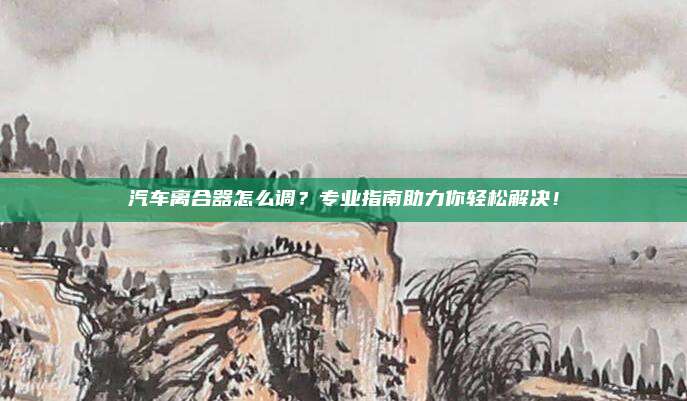 汽车离合器怎么调?专业指南助力你轻松解决!