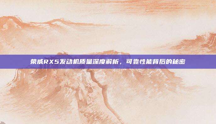 荣威RX5发动机质量深度解析,可靠性能背后的秘密