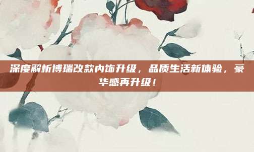 深度解析博瑞改款内饰升级,品质生活新体验,豪华感再升级!