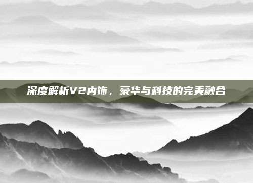 深度解析V2内饰,豪华与科技的完美融合