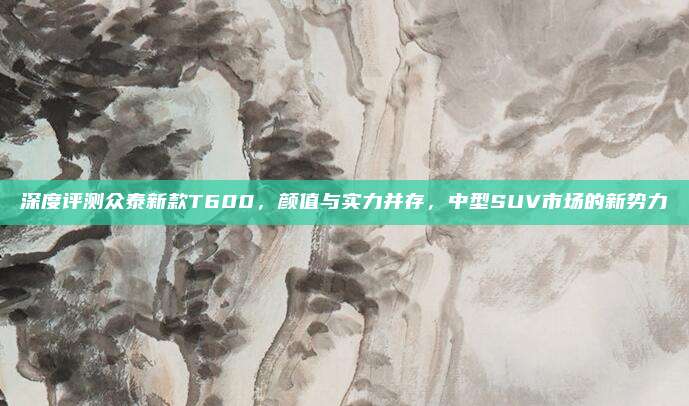 深度评测众泰新款T600,颜值与实力并存,中型SUV市场的新势力