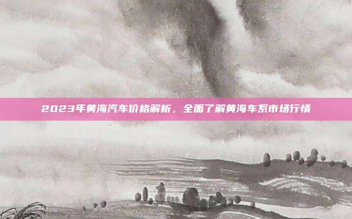 2023年黄海汽车价格解析,全面了解黄海车系市场行情