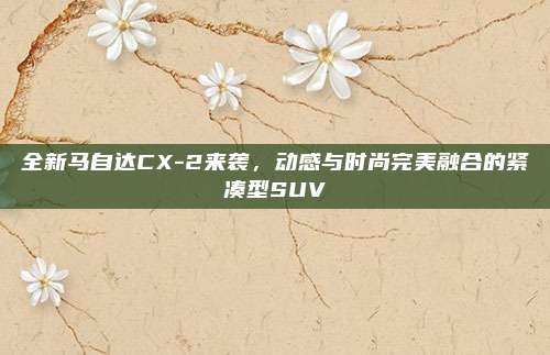 全新马自达CX-2来袭,动感与时尚完美融合的紧凑型SUV