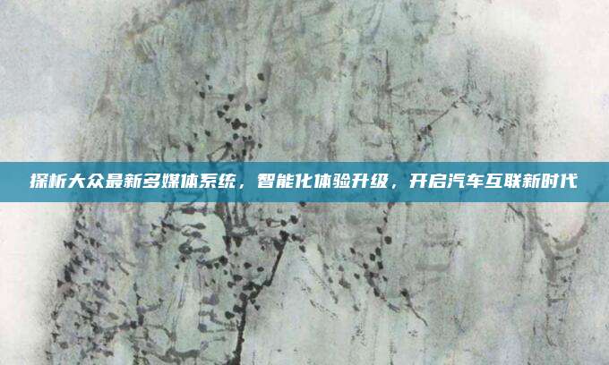 探析大众最新多媒体系统,智能化体验升级,开启汽车互联新时代
