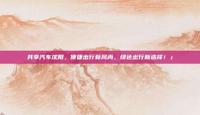 共享汽车沈阳,便捷出行新风尚,绿色出行新选择!」