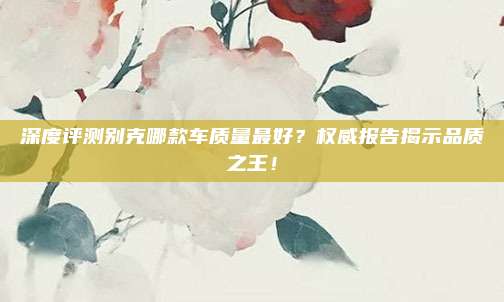 深度评测别克哪款车质量最好?权威报告揭示品质之王!