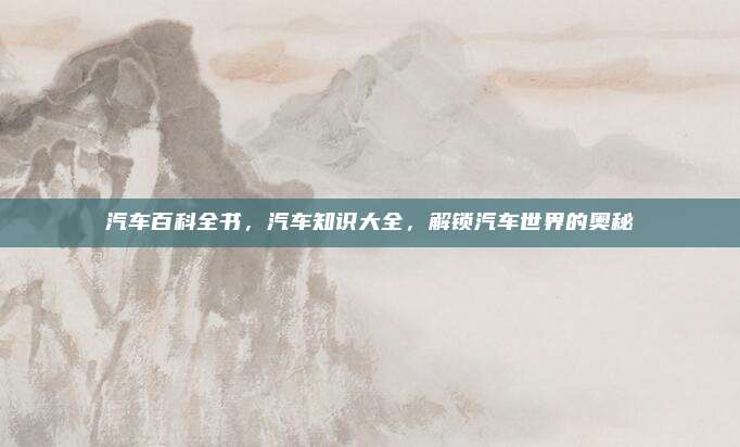 汽车百科全书,汽车知识大全,解锁汽车世界的奥秘