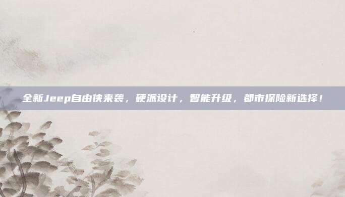 全新Jeep自由侠来袭,硬派设计,智能升级,都市探险新选择!