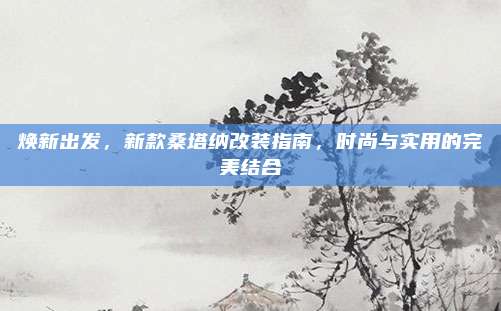焕新出发,新款桑塔纳改装指南,时尚与实用的完美结合