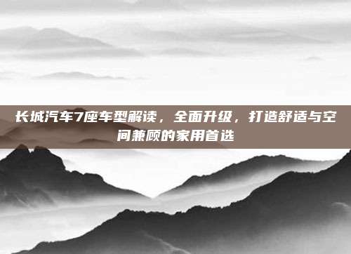 长城汽车7座车型解读,全面升级,打造舒适与空间兼顾的家用首选