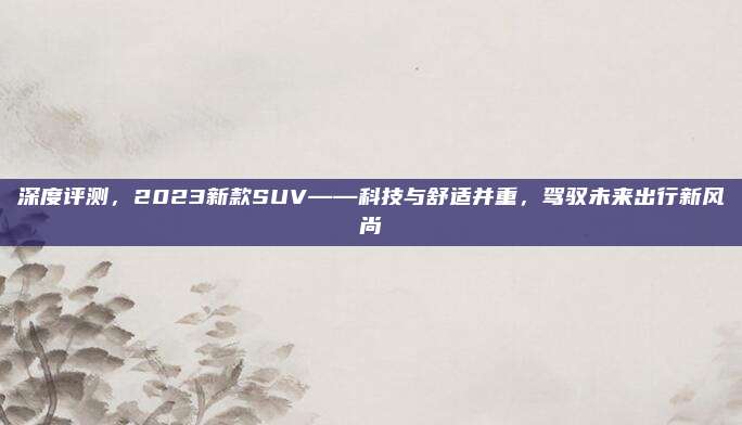 深度评测,2023新款SUV——科技与舒适并重,驾驭未来出行新风尚