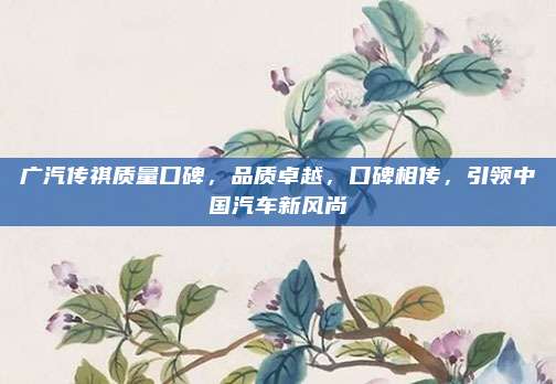 广汽传祺质量口碑,品质卓越,口碑相传,引领中国汽车新风尚