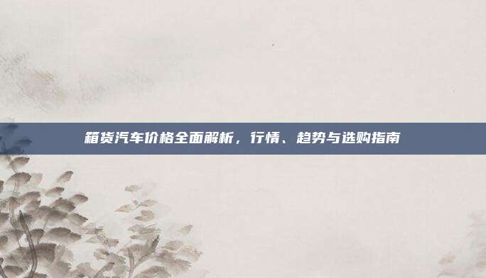 箱货汽车价格全面解析,行情、趋势与选购指南