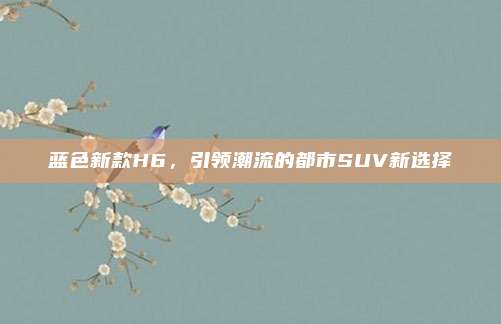 蓝色新款H6,引领潮流的都市SUV新选择