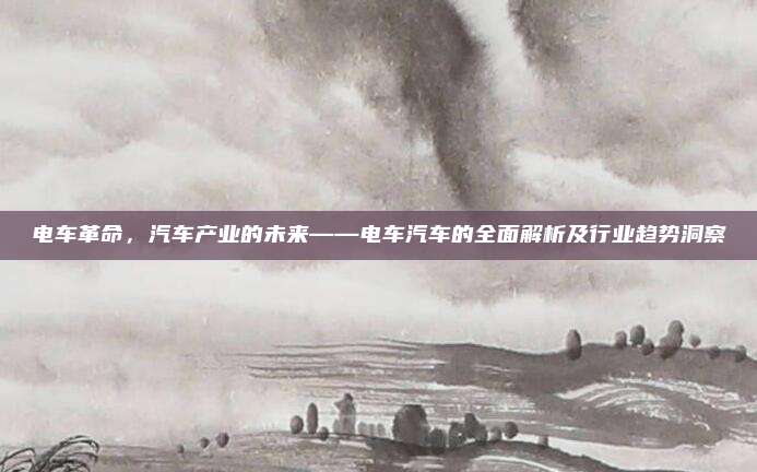 电车革命,汽车产业的未来——电车汽车的全面解析及行业趋势洞察