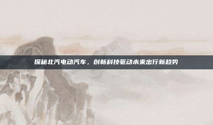 探秘北汽电动汽车,创新科技驱动未来出行新趋势