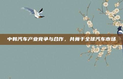 中韩汽车产业竞争与合作,共舞于全球汽车市场