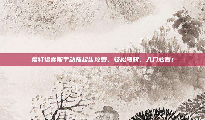 福特福睿斯手动挡起步攻略,轻松驾驭,入门必看!