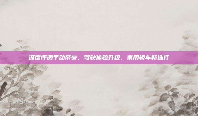 深度评测手动帝豪,驾驶体验升级,家用轿车新选择