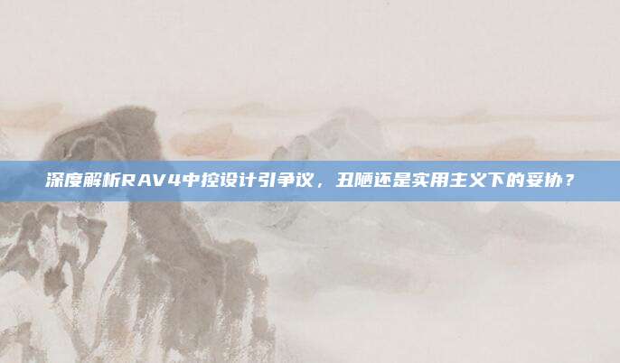 深度解析RAV4中控设计引争议,丑陋还是实用主义下的妥协?