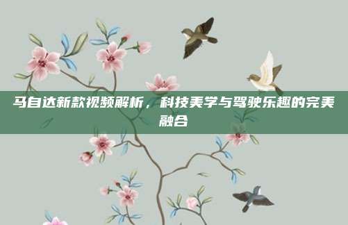 马自达新款视频解析,科技美学与驾驶乐趣的完美融合