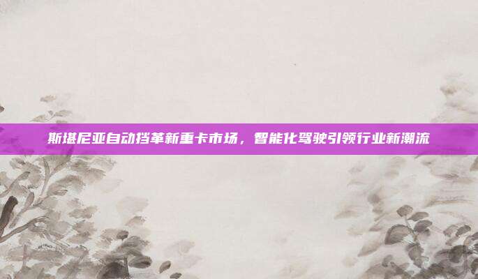 斯堪尼亚自动挡革新重卡市场,智能化驾驶引领行业新潮流