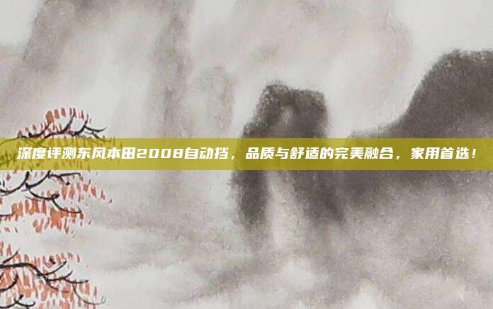 深度评测东风本田2008自动挡,品质与舒适的完美融合,家用首选!