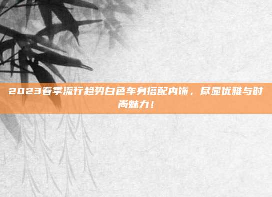 2023春季流行趋势白色车身搭配内饰，尽显优雅与时尚魅力！