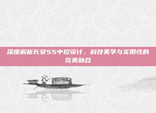 深度解析长安55中控设计，科技美学与实用性的完美融合