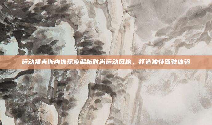 运动福克斯内饰深度解析时尚运动风格，打造独特驾驶体验