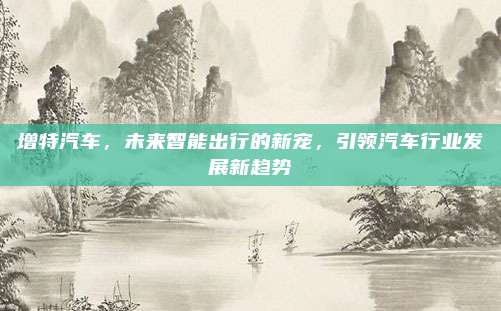增特汽车,未来智能出行的新宠,引领汽车行业发展新趋势
