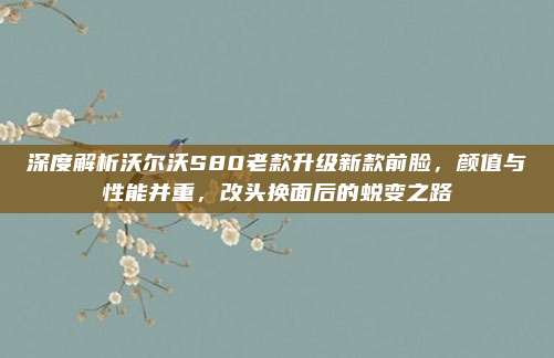 深度解析沃尔沃S80老款升级新款前脸,颜值与性能并重,改头换面后的蜕变之路