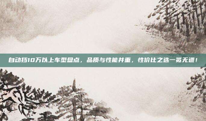 自动挡10万以上车型盘点,品质与性能并重,性价比之选一览无遗!
