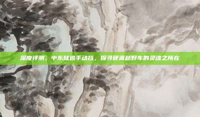深度评测,中东陆巡手动挡,探寻硬派越野车的灵魂之所在
