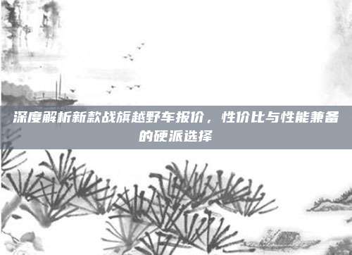 深度解析新款战旗越野车报价,性价比与性能兼备的硬派选择