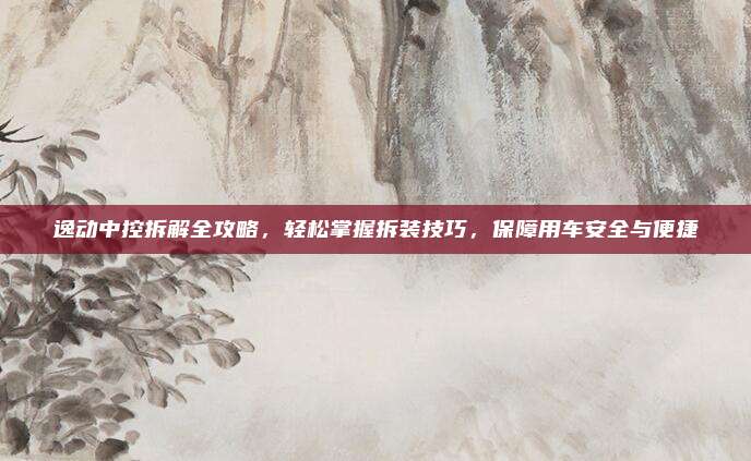 逸动中控拆解全攻略,轻松掌握拆装技巧,保障用车安全与便捷