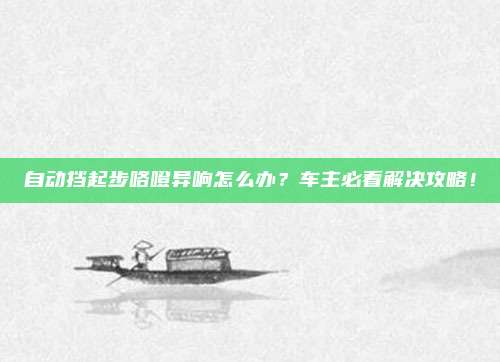 自动挡起步咯噔异响怎么办?车主必看解决攻略!
