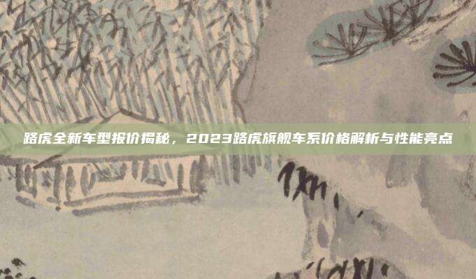 路虎全新车型报价揭秘,2023路虎旗舰车系价格解析与性能亮点