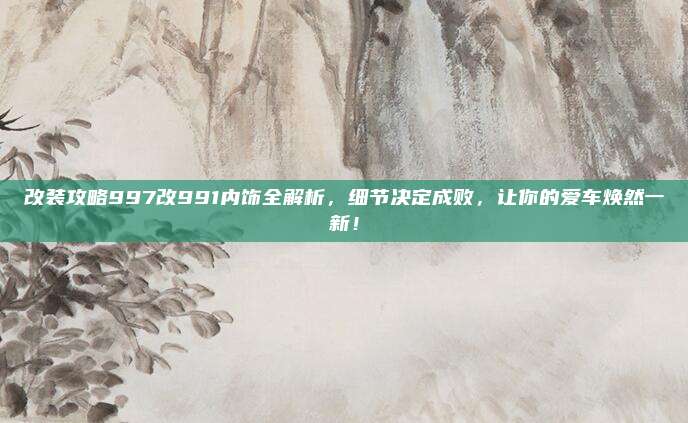 改装攻略997改991内饰全解析，细节决定成败，让你的爱车焕然一新！
