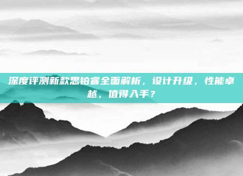 深度评测新款思铂睿全面解析，设计升级，性能卓越，值得入手？