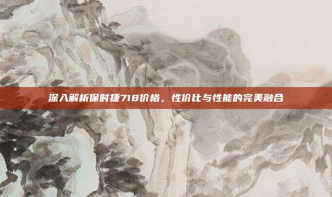 深入解析保时捷718价格,性价比与性能的完美融合