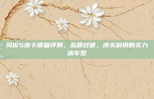 风俊5皮卡质量评测,品质过硬,皮实耐用的实力派车型